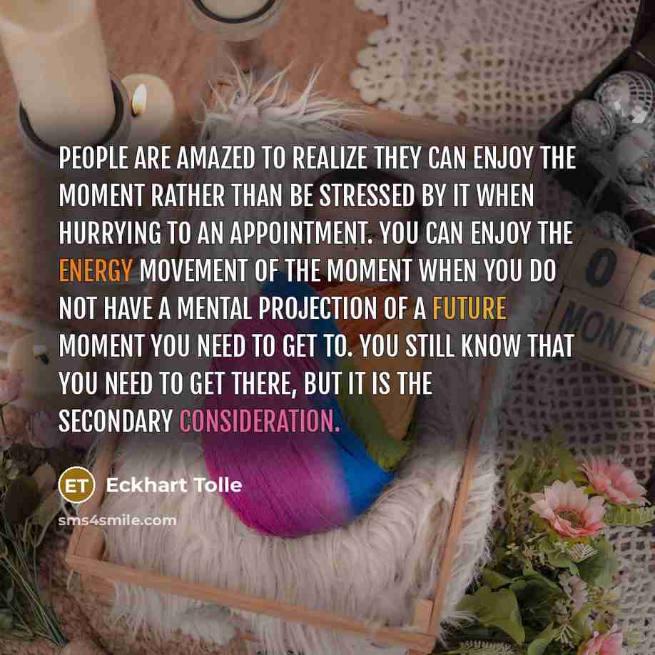“People are amazed to realize they can enjoy the moment rather than be stressed by it when hurrying to an appointment. You can enjoy the energy movement of the moment when you do not have a mental projection of a future moment you need to get to. You still know that you need to get there, but it is…” quote by Eckhart Tolle