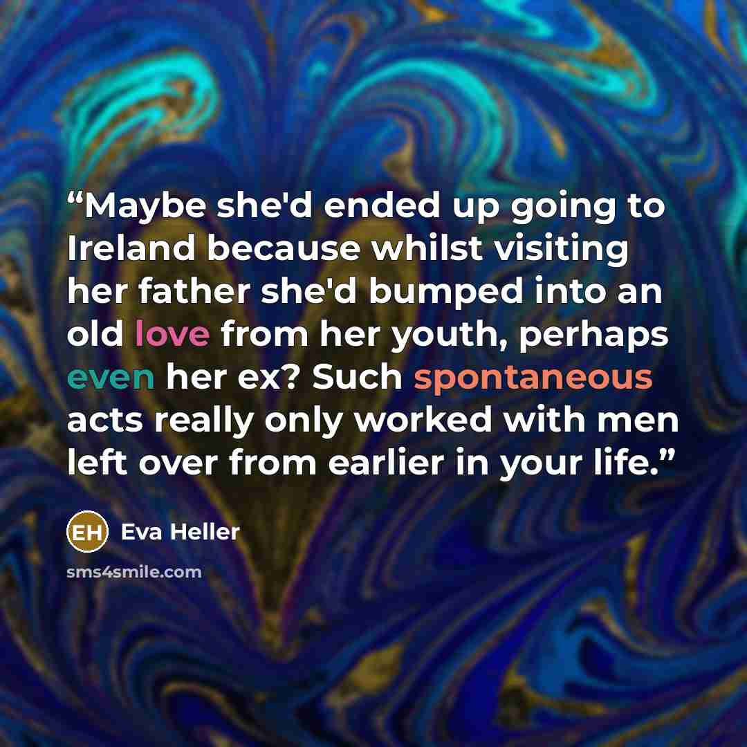 “Maybe she'd ended up going to Ireland because whilst visiting her father she'd bumped into an old love from her youth, perhaps even her ex? Such spontaneous acts really only worked with men left over from earlier in your life.” quote by Eva Heller