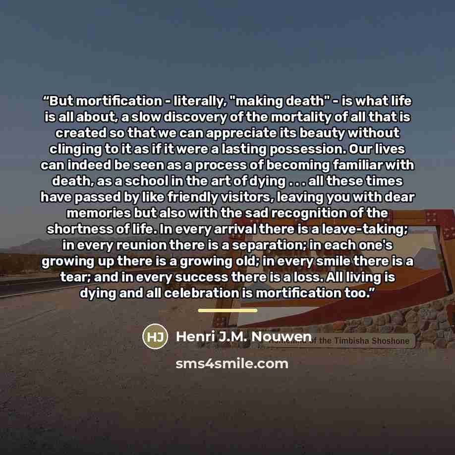 “But mortification - literally, "making death" - is what life is all about, a slow discovery of the mortality of all that is created so that we can appreciate its beauty without clinging to it as if it were a lasting possession. Our lives can indeed be seen as a process of becoming familiar with…” quote by Henri J.M. Nouwen