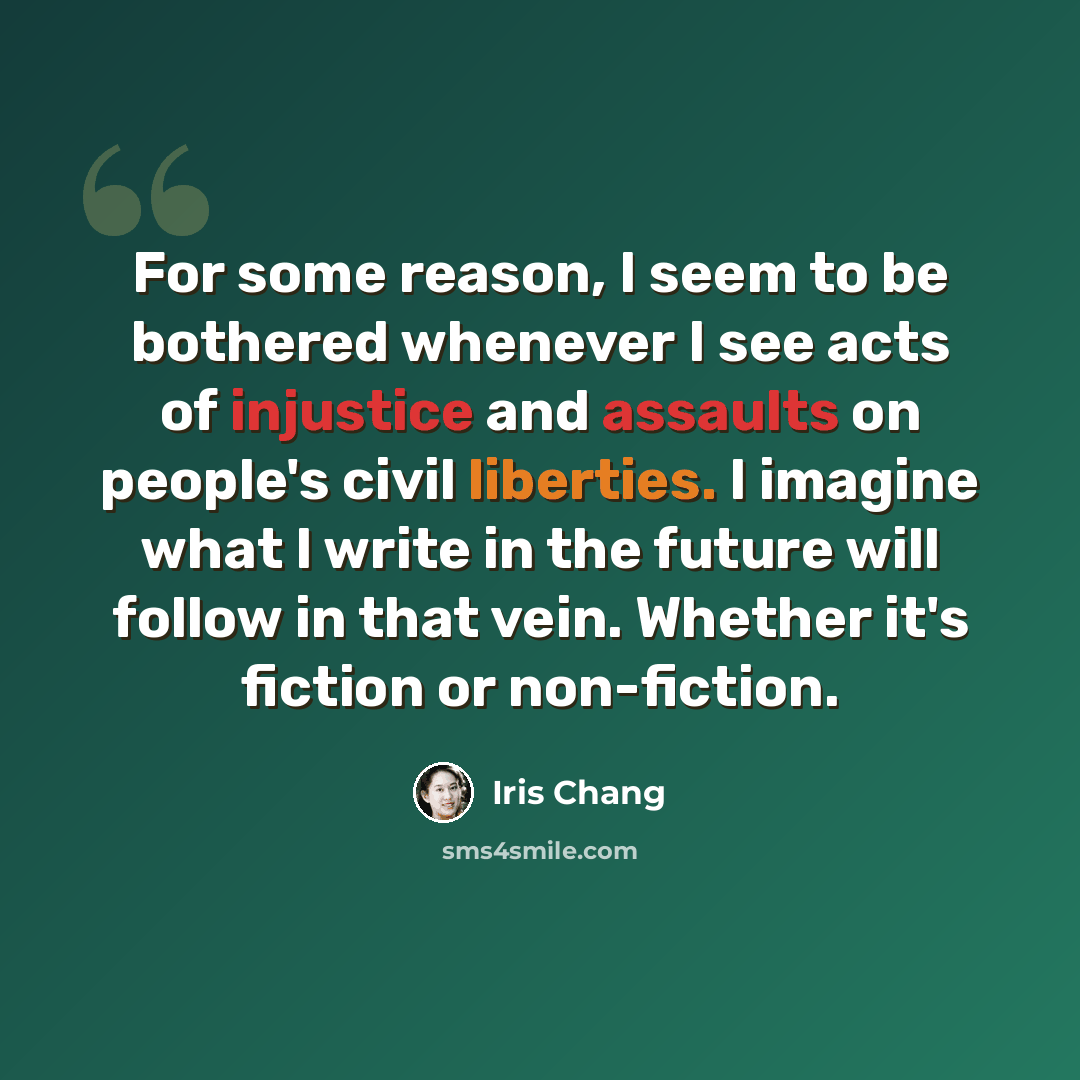 “For some reason, I seem to be bothered whenever I see acts of injustice and assaults on people's civil liberties. I imagine what I write in the future will follow in that vein. Whether it's fiction or non-fiction.” quote by Iris Chang