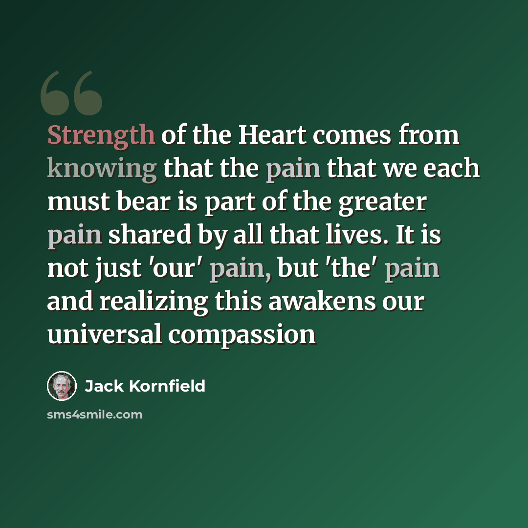 “Strength of the Heart comes from knowing that the pain that we each must bear is part of the greater pain shared by all that lives. It is not just 'our' pain, but 'the' pain and realizing this awakens our universal compassion” quote by Jack Kornfield