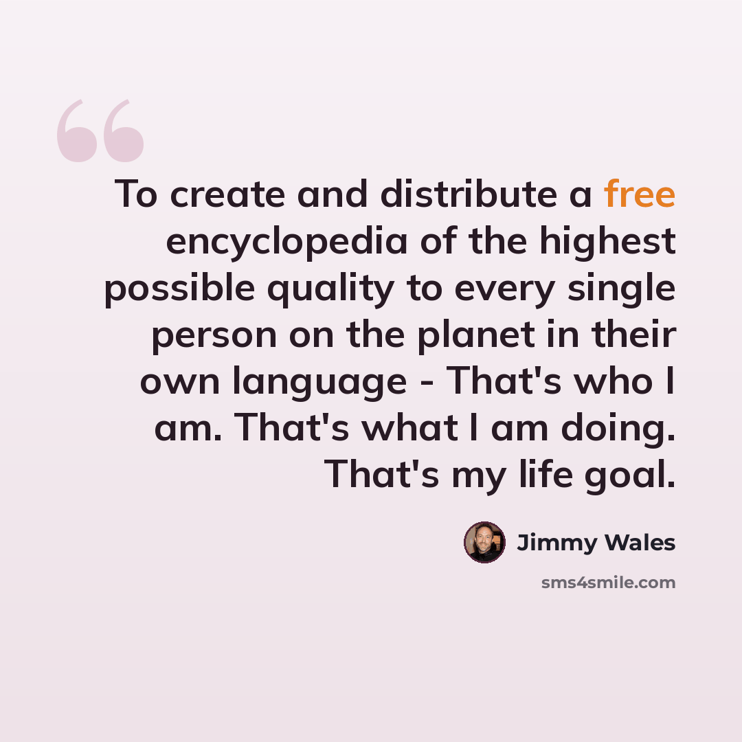 “To create and distribute a free encyclopedia of the highest possible quality to every single person on the planet in their own language - That's who I am. That's what I am doing. That's my life goal.” quote by Jimmy Wales