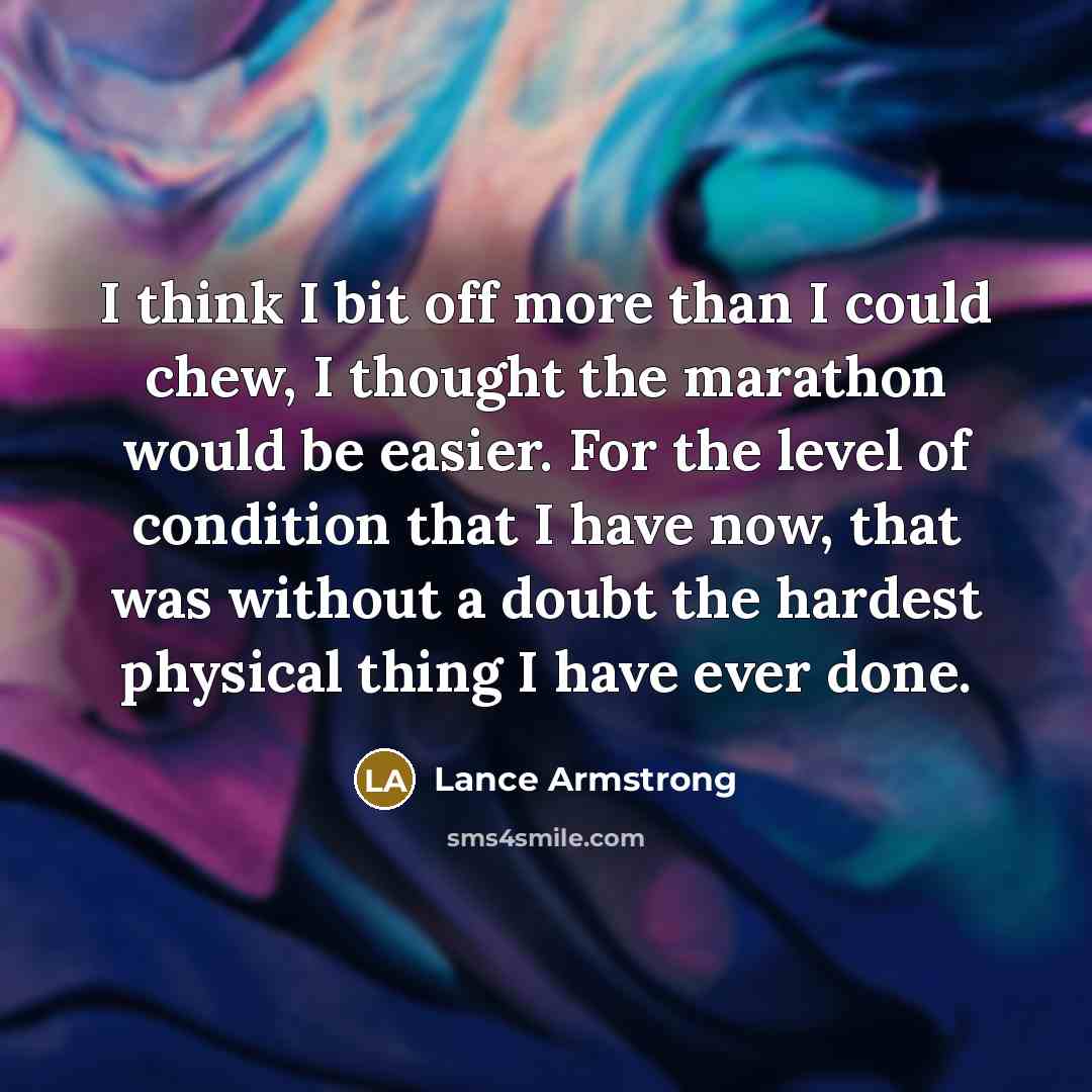 “I think I bit off more than I could chew, I thought the marathon would be easier. For the level of condition that I have now, that was without a doubt the hardest physical thing I have ever done.” quote by Lance Armstrong