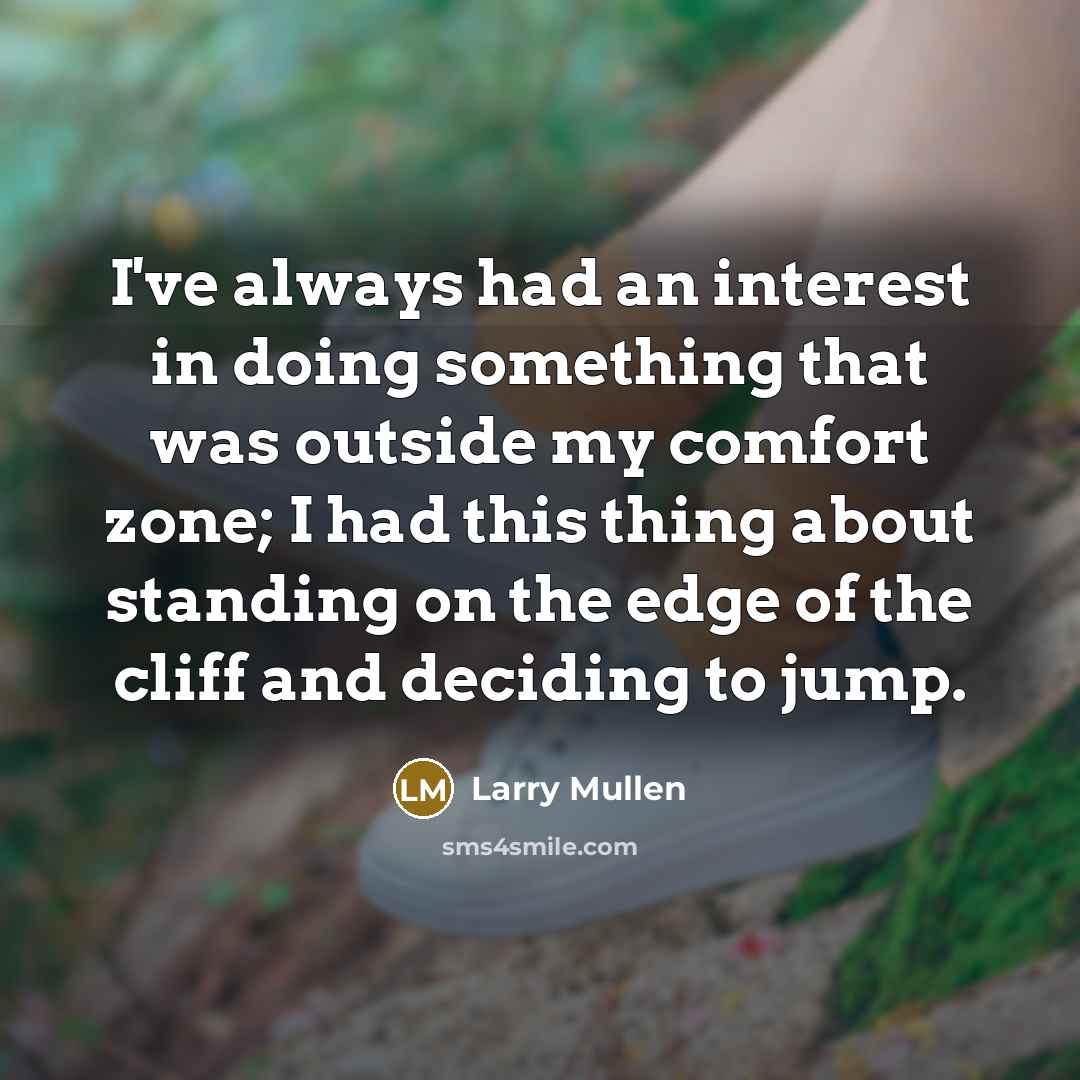 “I've always had an interest in doing something that was outside my comfort zone; I had this thing about standing on the edge of the cliff and deciding to jump.” quote by Larry Mullen
