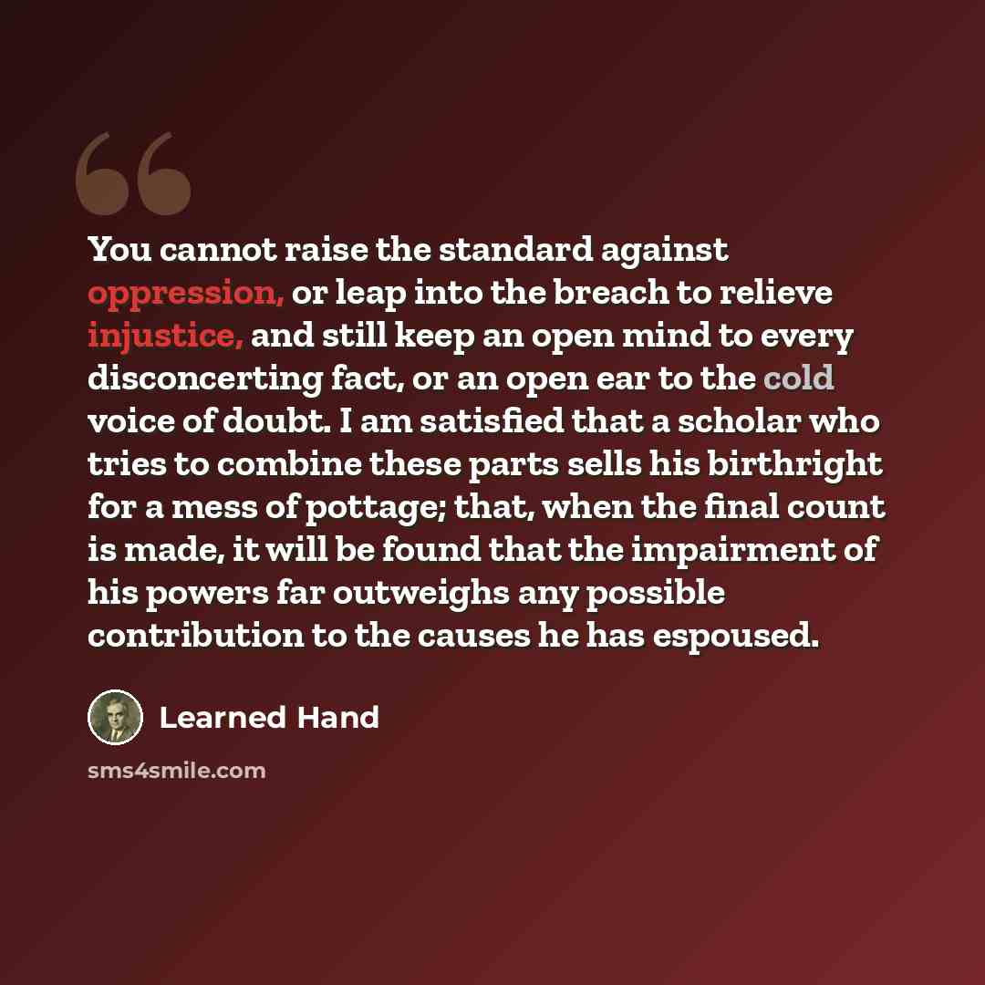 “You cannot raise the standard against oppression, or leap into the breach to relieve injustice, and still keep an open mind to every disconcerting fact, or an open ear to the cold voice of doubt. I am satisfied that a scholar who tries to combine these parts sells his birthright for a mess of…” quote by Learned Hand