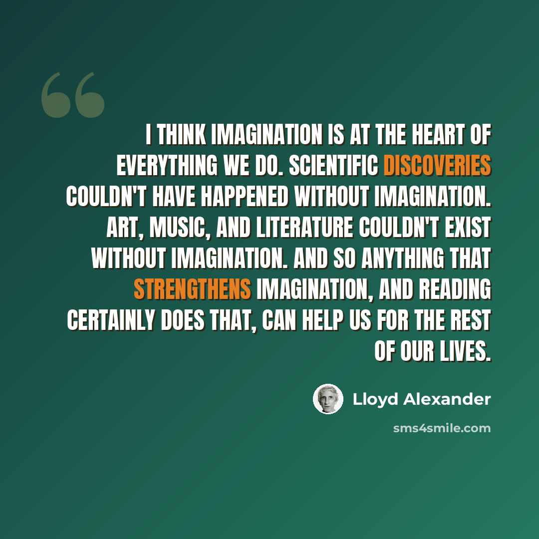 “I think imagination is at the heart of everything we do. Scientific discoveries couldn't have happened without imagination. Art, music, and literature couldn't exist without imagination. And so anything that strengthens imagination, and reading certainly does that, can help us for the rest of our…” quote by Lloyd Alexander