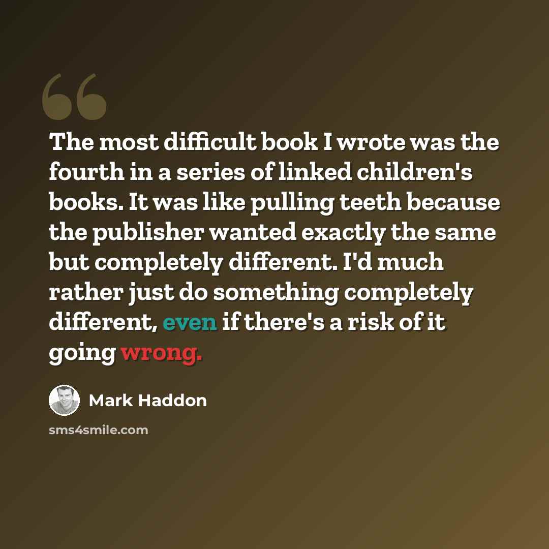 “The most difficult book I wrote was the fourth in a series of linked children's books. It was like pulling teeth because the publisher wanted exactly the same but completely different. I'd much rather just do something completely different, even if there's a risk of it going wrong.” quote by Mark Haddon