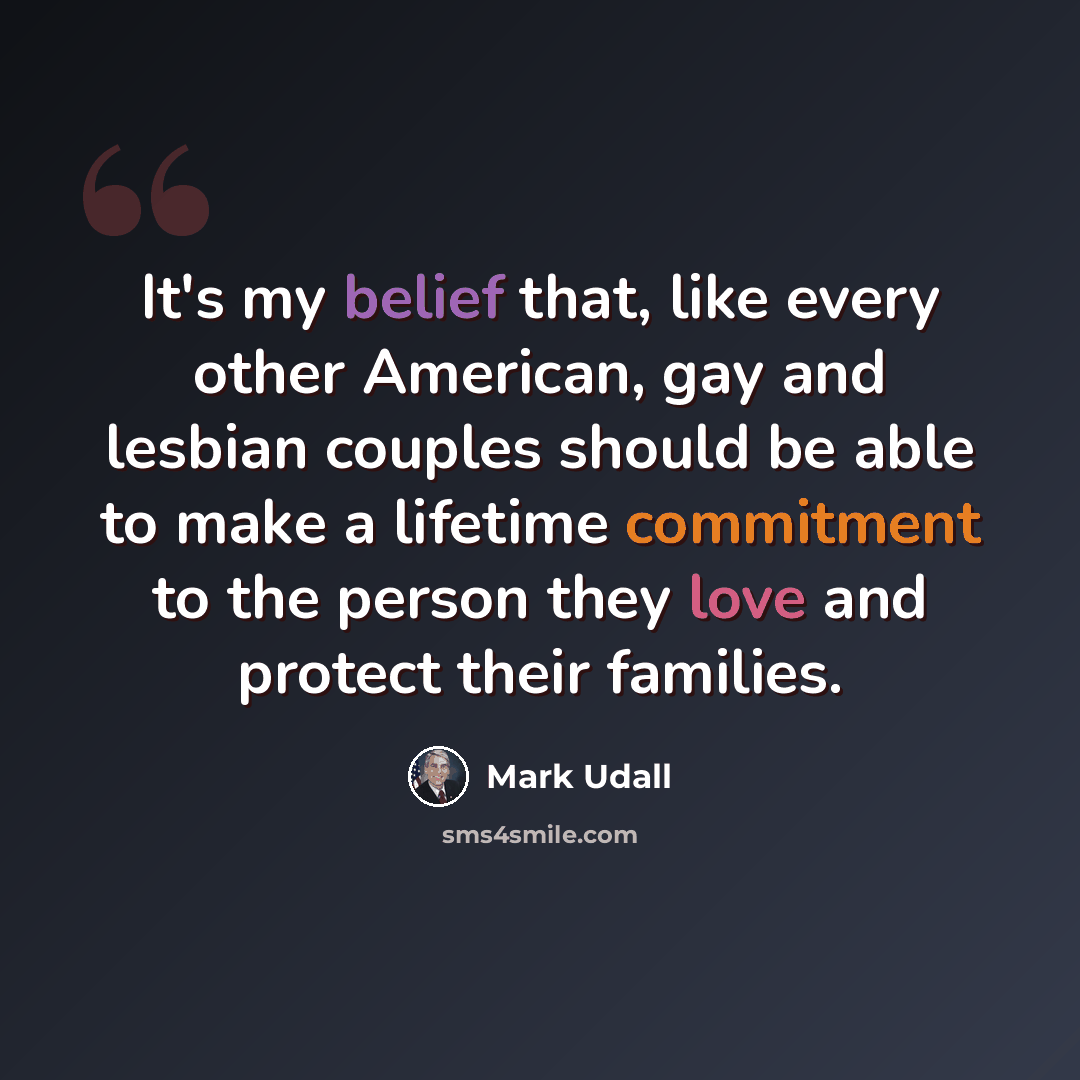 “It's my belief that, like every other American, gay and lesbian couples should be able to make a lifetime commitment to the person they love and protect their families.” quote by Mark Udall