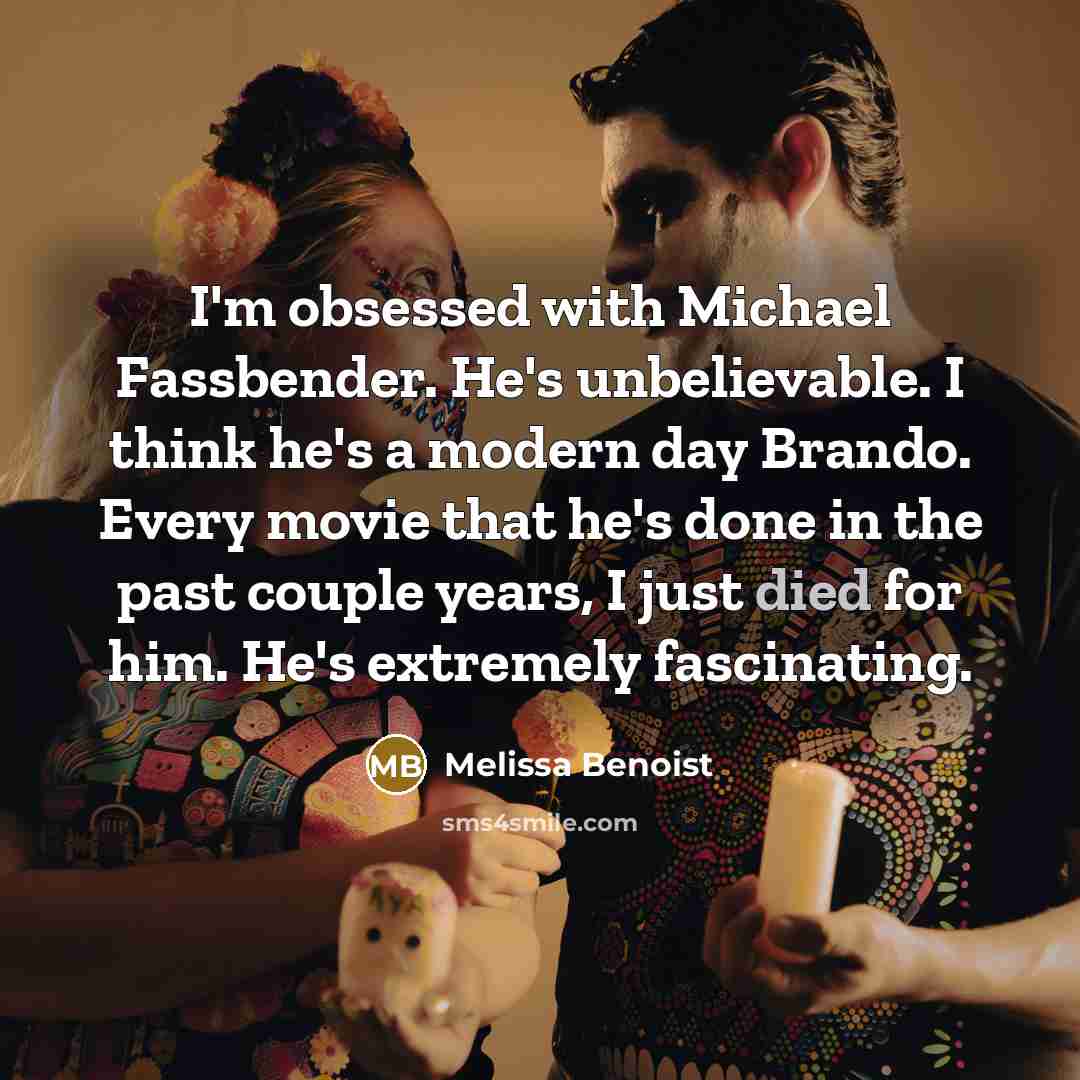 “I'm obsessed with Michael Fassbender. He's unbelievable. I think he's a modern day Brando. Every movie that he's done in the past couple years, I just died for him. He's extremely fascinating.” quote by Melissa Benoist