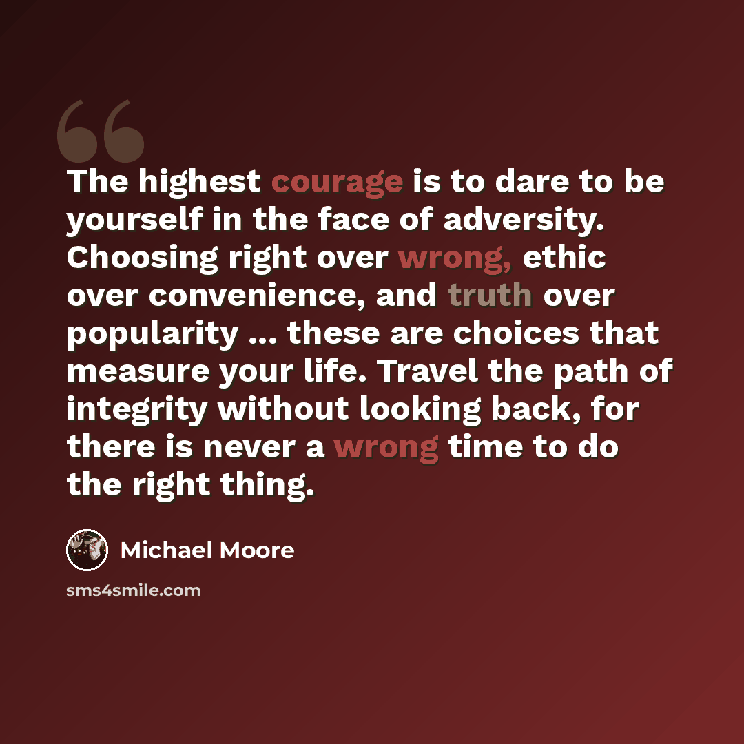 “The highest courage is to dare to be yourself in the face of adversity. Choosing right over wrong, ethic over convenience, and truth over popularity ... these are choices that measure your life. Travel the path of integrity without looking back, for there is never a wrong time to do the right thing.” quote by Michael Moore