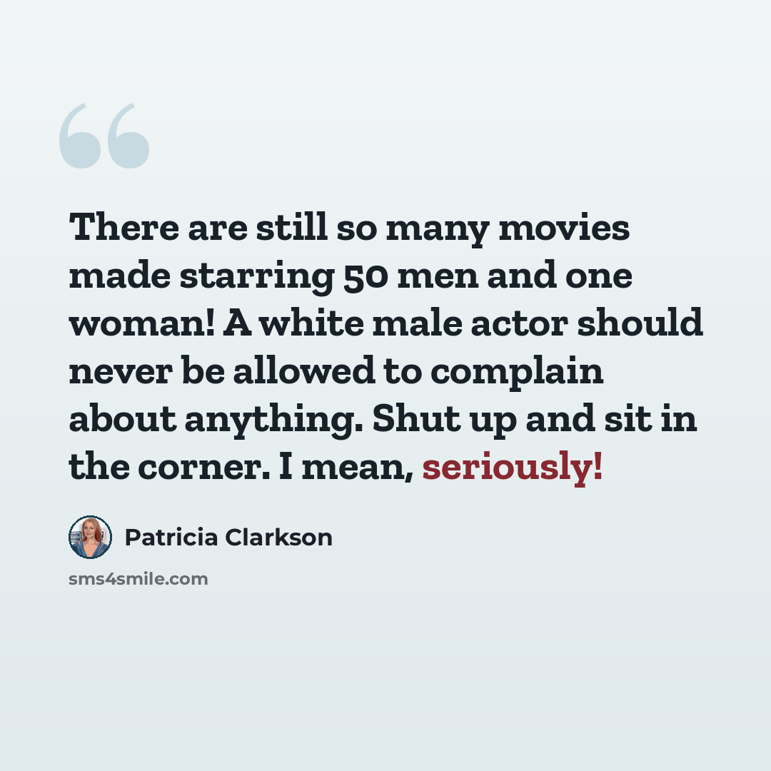 “There are still so many movies made starring 50 men and one woman! A white male actor should never be allowed to complain about anything. Shut up and sit in the corner. I mean, seriously!” quote by Patricia Clarkson