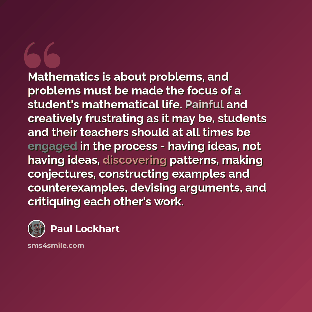 “Mathematics is about problems, and problems must be made the focus of a student's mathematical life. Painful and creatively frustrating as it may be, students and their teachers should at all times be engaged in the process - having ideas, not having ideas, discovering patterns, making…” quote by Paul Lockhart