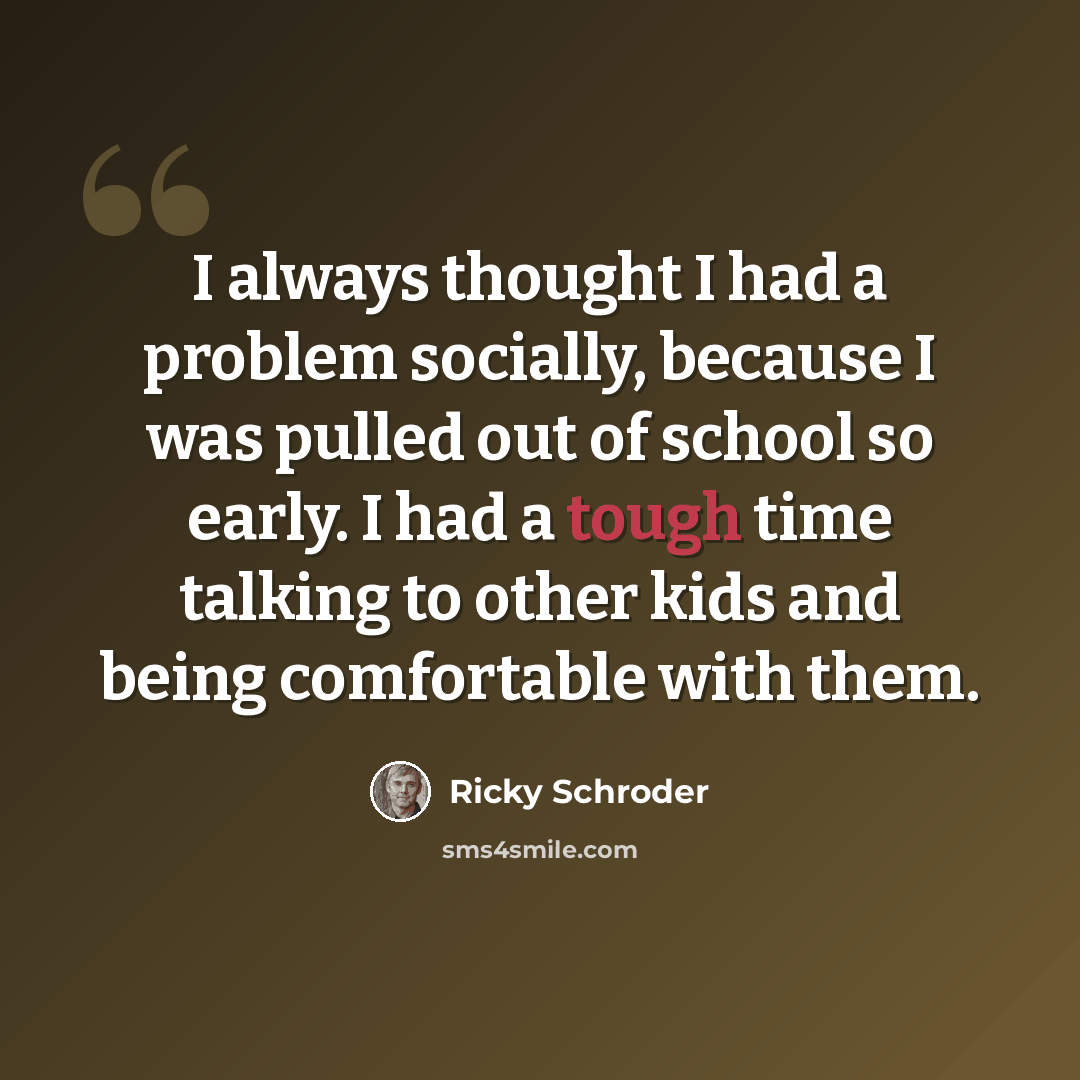 “I always thought I had a problem socially, because I was pulled out of school so early. I had a tough time talking to other kids and being comfortable with them.” quote by Ricky Schroder
