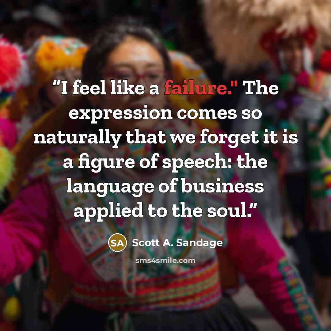 “I feel like a failure." The expression comes so naturally that we forget it is a figure of speech: the language of business applied to the soul.” quote by Scott A. Sandage