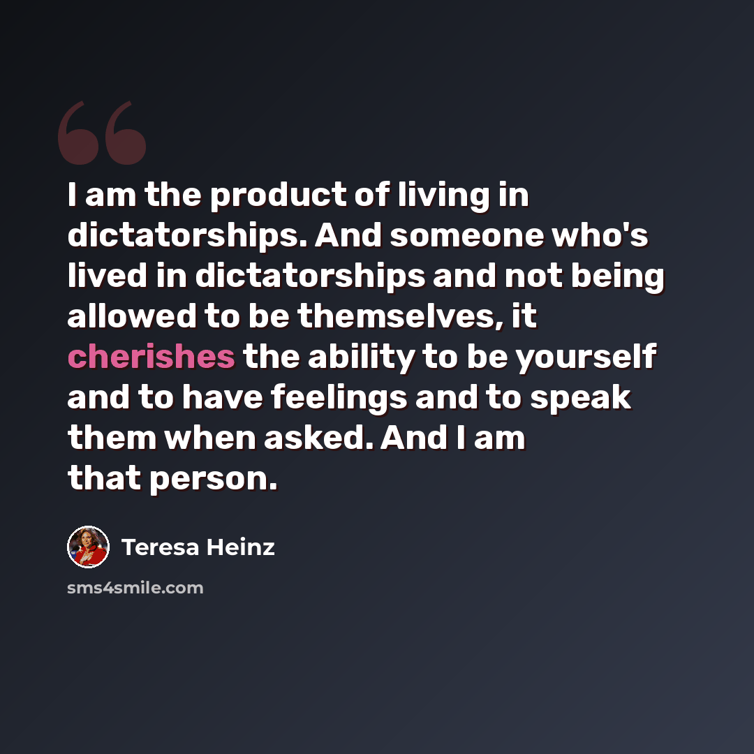 “I am the product of living in dictatorships. And someone who's lived in dictatorships and not being allowed to be themselves, it cherishes the ability to be yourself and to have feelings and to speak them when asked. And I am that person.” quote by Teresa Heinz