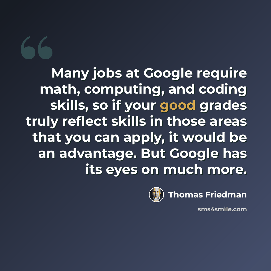 “Many jobs at Google require math, computing, and coding skills, so if your good grades truly reflect skills in those areas that you can apply, it would be an advantage. But Google has its eyes on much more.” quote by Thomas Friedman