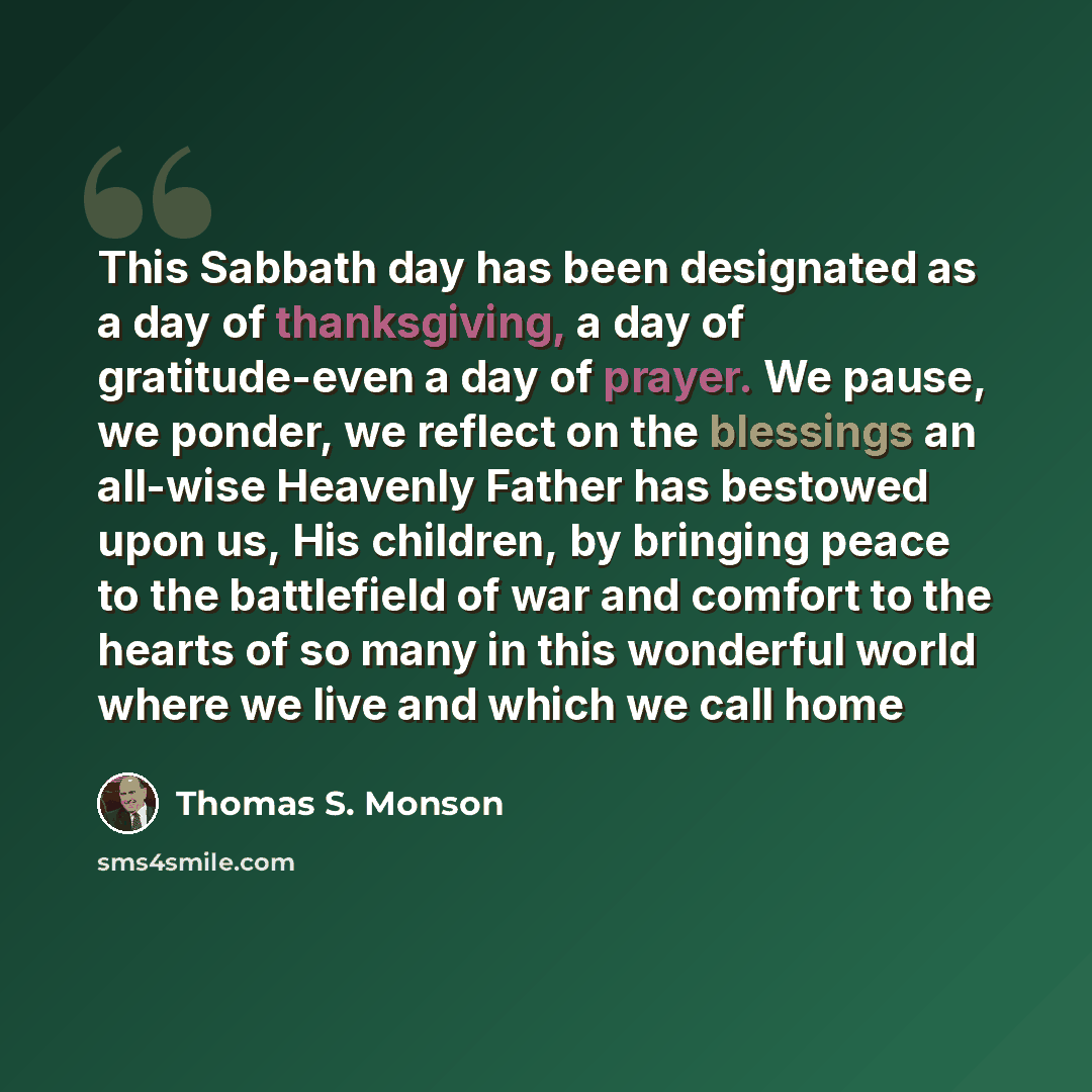 “This Sabbath day has been designated as a day of thanksgiving, a day of gratitude-even a day of prayer. We pause, we ponder, we reflect on the blessings an all-wise Heavenly Father has bestowed upon us, His children, by bringing peace to the battlefield of war and comfort to the hearts of so many…” quote by Thomas S. Monson