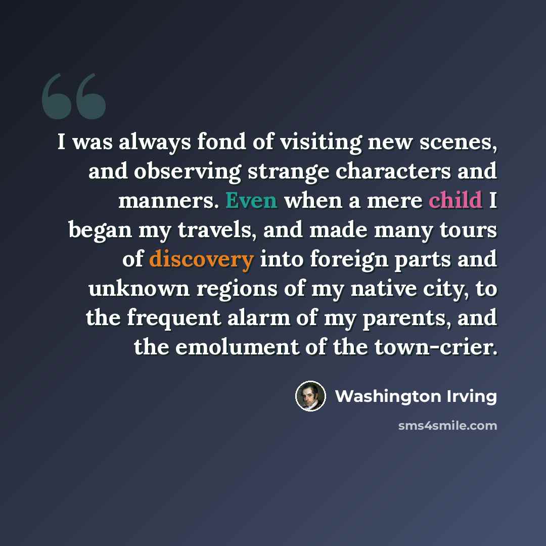 “I was always fond of visiting new scenes, and observing strange characters and manners. Even when a mere child I began my travels, and made many tours of discovery into foreign parts and unknown regions of my native city, to the frequent alarm of my parents, and the emolument of the town-crier.” quote by Washington Irving