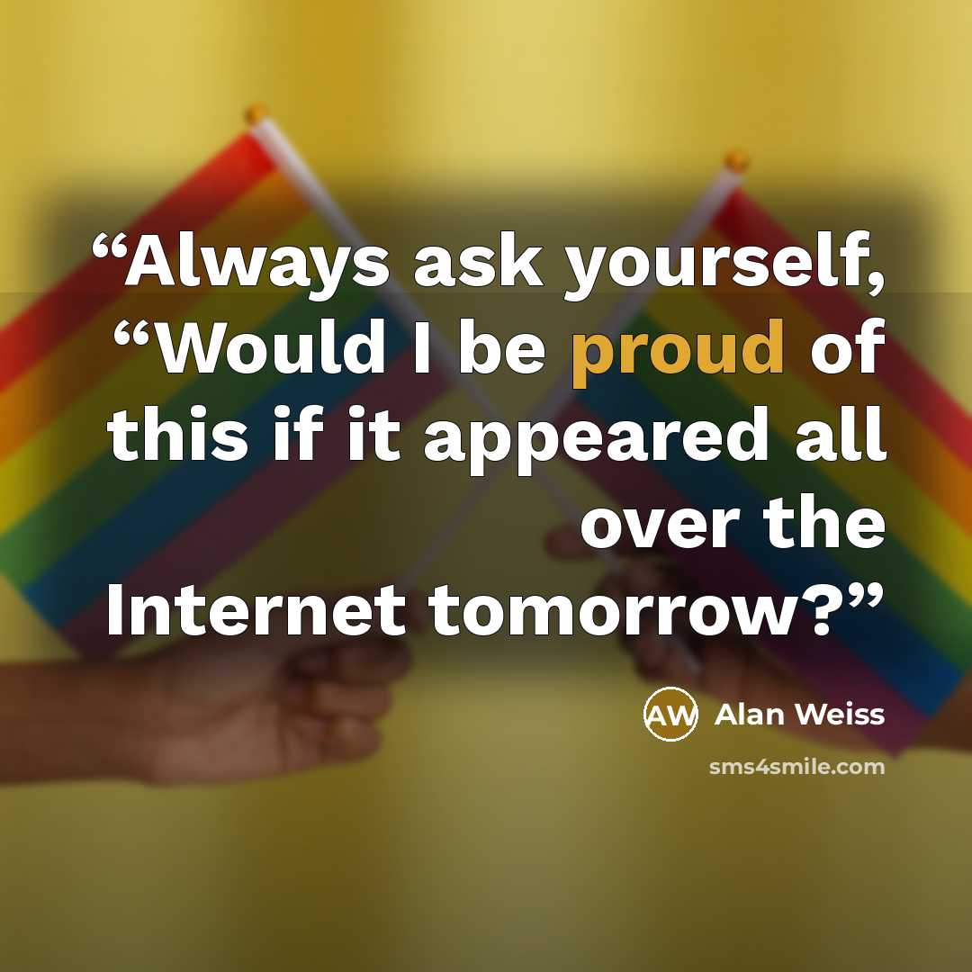 “Always ask yourself, “Would I be proud of this if it appeared all over the Internet tomorrow?” quote by Alan Weiss