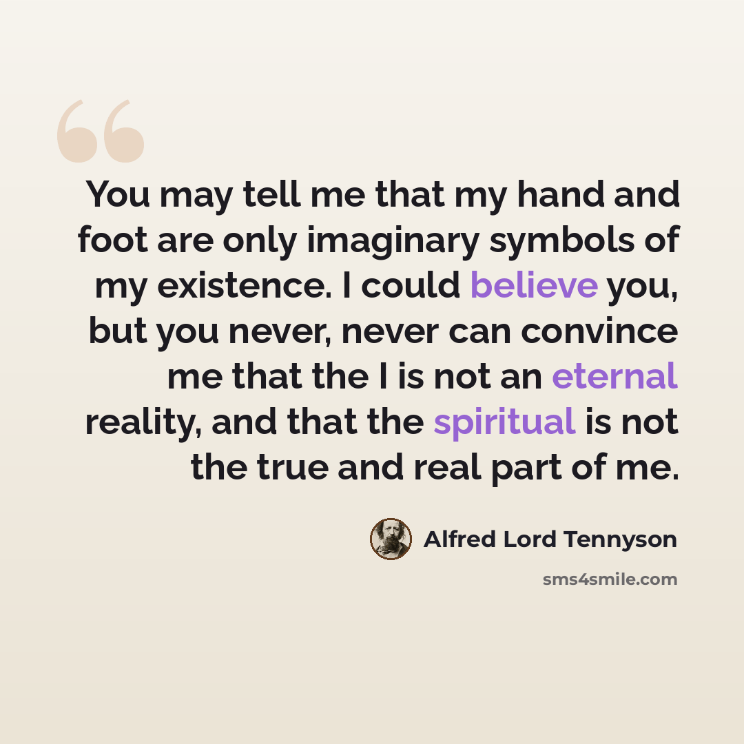 “You may tell me that my hand and foot are only imaginary symbols of my existence. I could believe you, but you never, never can convince me that the I is not an eternal reality, and that the spiritual is not the true and real part of me.” quote by Alfred Lord Tennyson