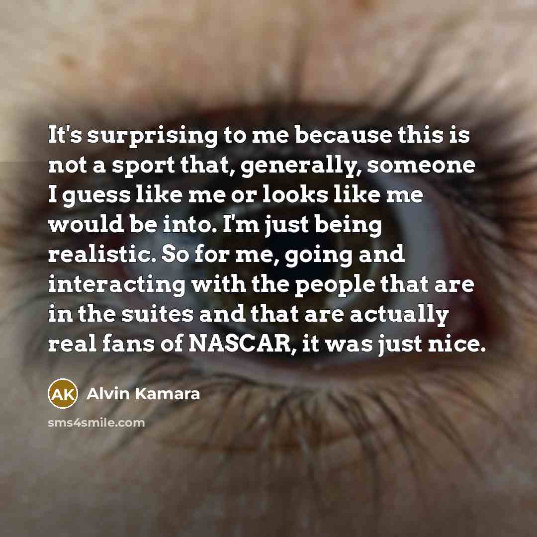 “It's surprising to me because this is not a sport that, generally, someone I guess like me or looks like me would be into. I'm just being realistic. So for me, going and interacting with the people that are in the suites and that are actually real fans of NASCAR, it was just nice.” quote by Alvin Kamara