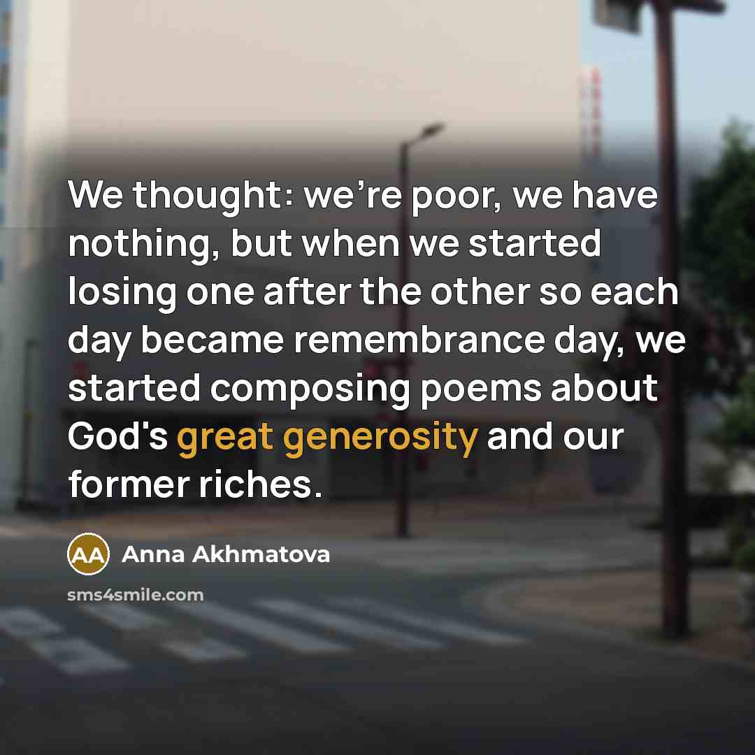 “We thought: we're poor, we have nothing, but when we started losing one after the other so each day became remembrance day, we started composing poems about God's great generosity and our former riches.” quote by Anna Akhmatova