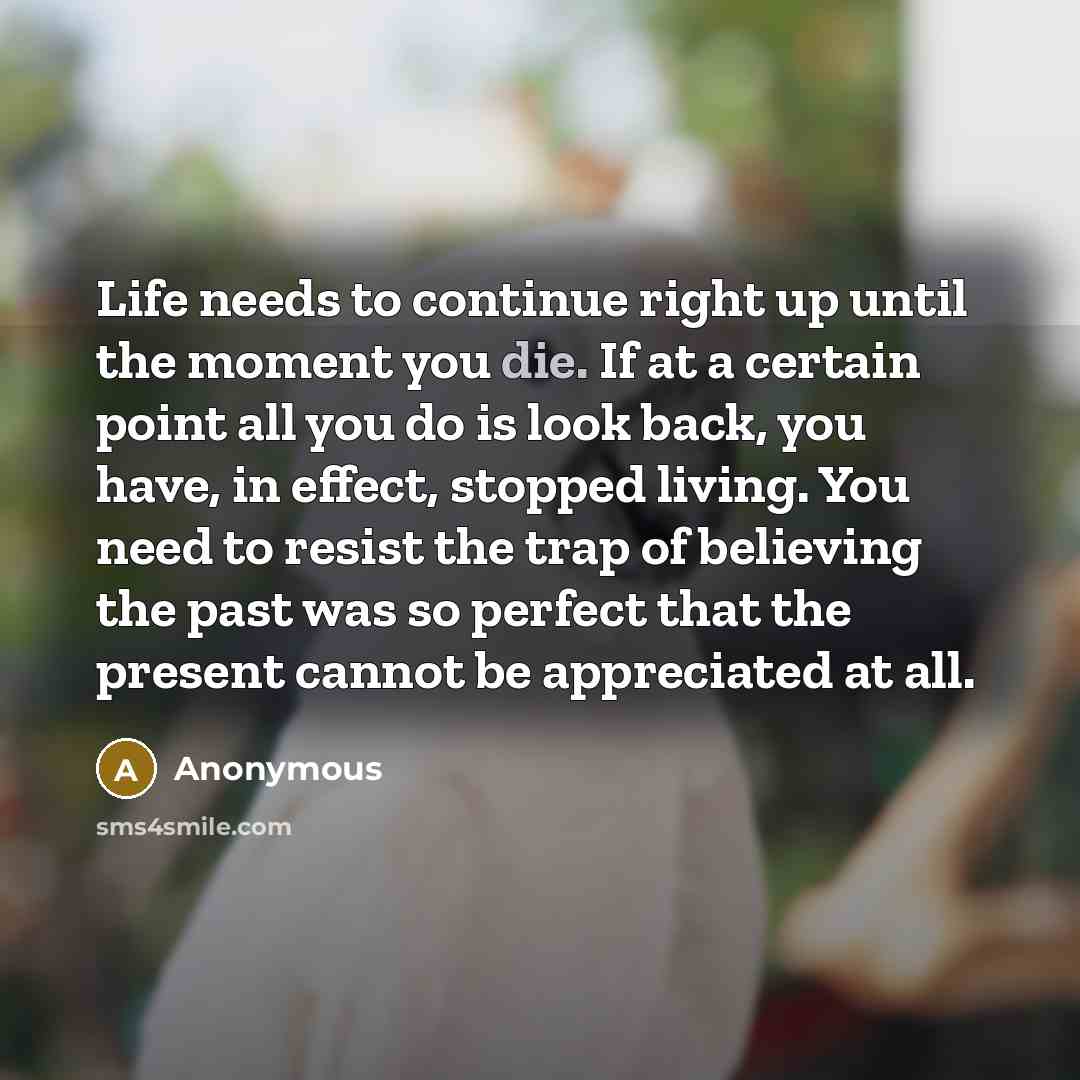 “Life needs to continue right up until the moment you die. If at a certain point all you do is look back, you have, in effect, stopped living. You need to resist the trap of believing the past was so perfect that the present cannot be appreciated at all.” quote by Anonymous