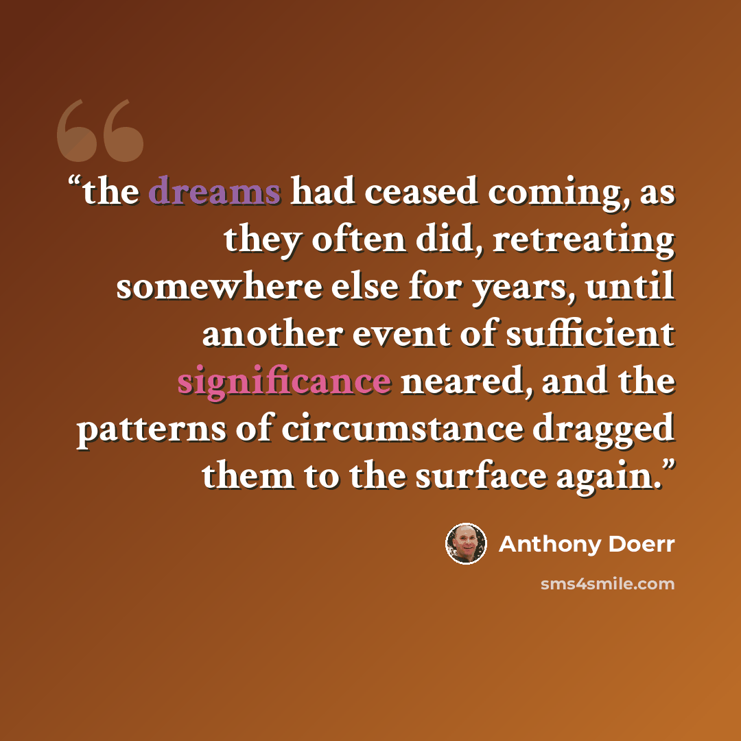 “the dreams had ceased coming, as they often did, retreating somewhere else for years, until another event of sufficient significance neared, and the patterns of circumstance dragged them to the surface again.” quote by Anthony Doerr