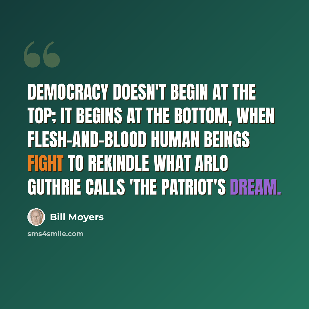 “Democracy doesn't begin at the top; it begins at the bottom, when flesh-and-blood human beings fight to rekindle what Arlo Guthrie calls 'The Patriot's Dream.” quote by Bill Moyers