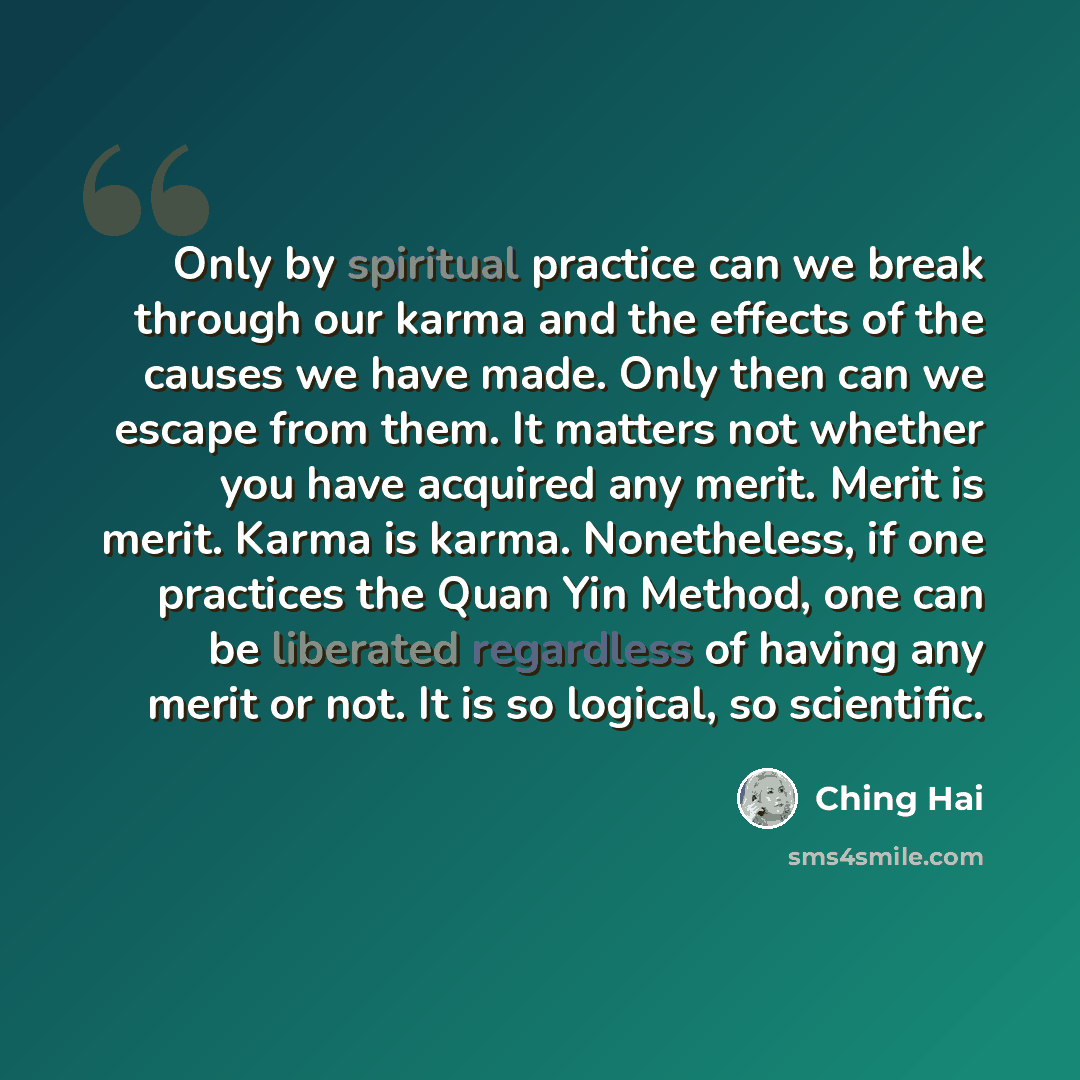 “Only by spiritual practice can we break through our karma and the effects of the causes we have made. Only then can we escape from them. It matters not whether you have acquired any merit. Merit is merit. Karma is karma. Nonetheless, if one practices the Quan Yin Method, one can be liberated…” quote by Ching Hai
