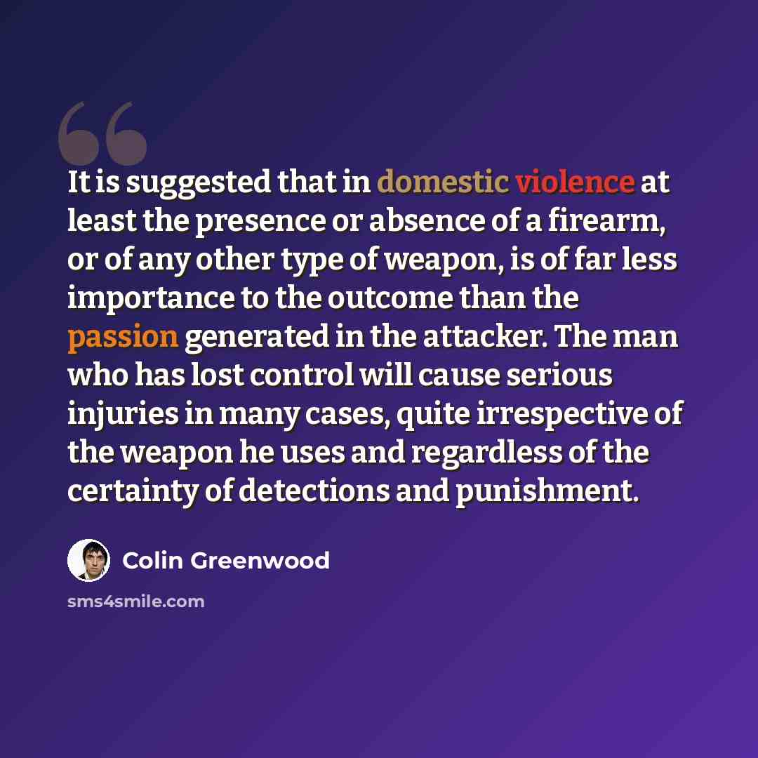 “It is suggested that in domestic violence at least the presence or absence of a firearm, or of any other type of weapon, is of far less importance to the outcome than the passion generated in the attacker. The man who has lost control will cause serious injuries in many cases, quite irrespective…” quote by Colin Greenwood