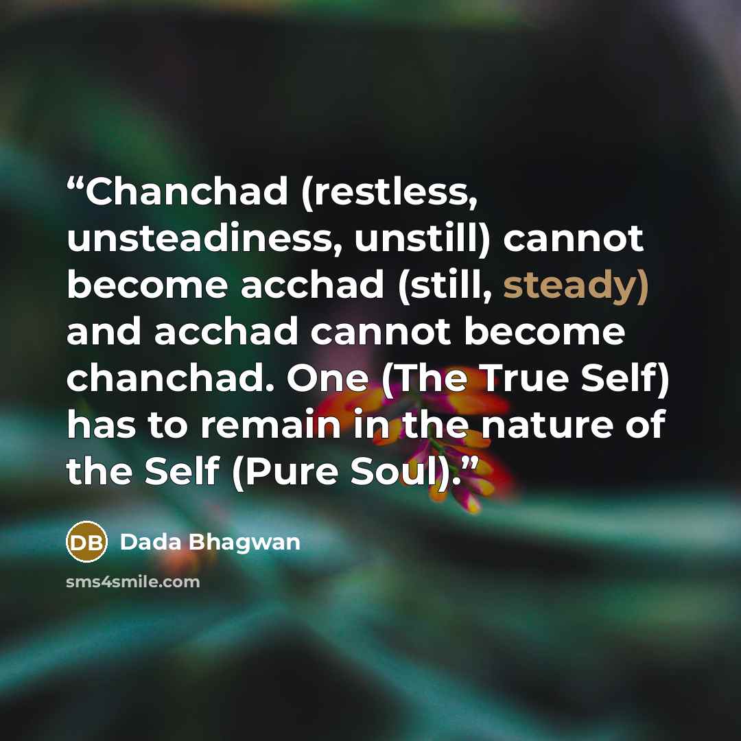 “Chanchad (restless, unsteadiness, unstill) cannot become acchad (still, steady) and acchad cannot become chanchad. One (The True Self) has to remain in the nature of the Self (Pure Soul).” quote by Dada Bhagwan