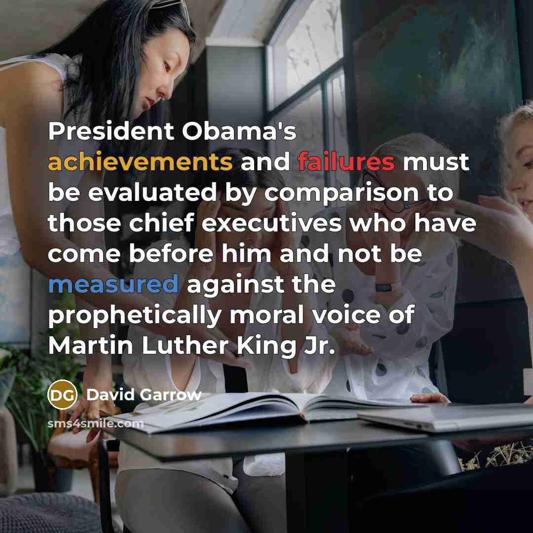 “President Obama's achievements and failures must be evaluated by comparison to those chief executives who have come before him and not be measured against the prophetically moral voice of Martin Luther King Jr.” quote by David Garrow