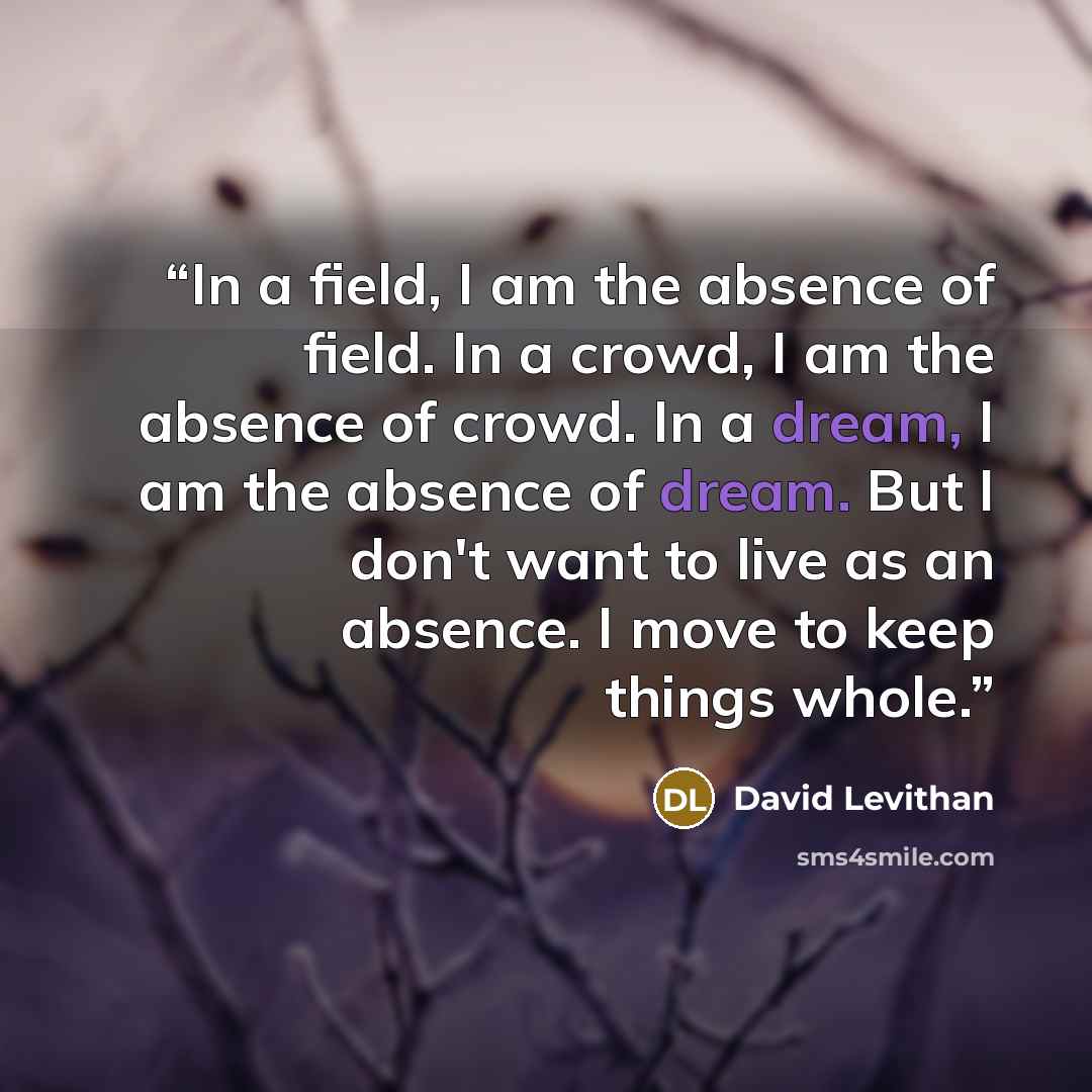 “In a field, I am the absence of field. In a crowd, I am the absence of crowd. In a dream, I am the absence of dream. But I don't want to live as an absence. I move to keep things whole.” quote by David Levithan