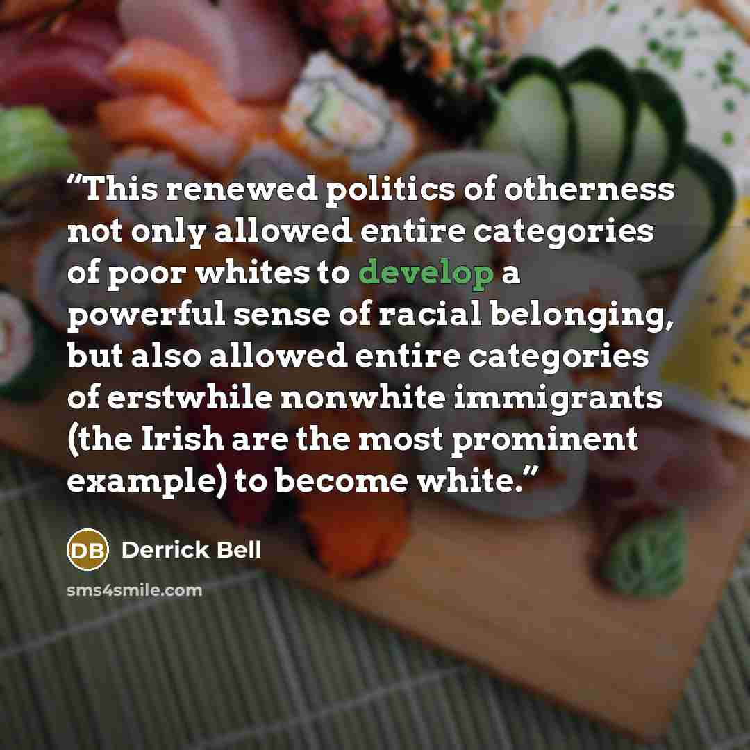 “This renewed politics of otherness not only allowed entire categories of poor whites to develop a powerful sense of racial belonging, but also allowed entire categories of erstwhile nonwhite immigrants (the Irish are the most prominent example) to become white.” quote by Derrick Bell