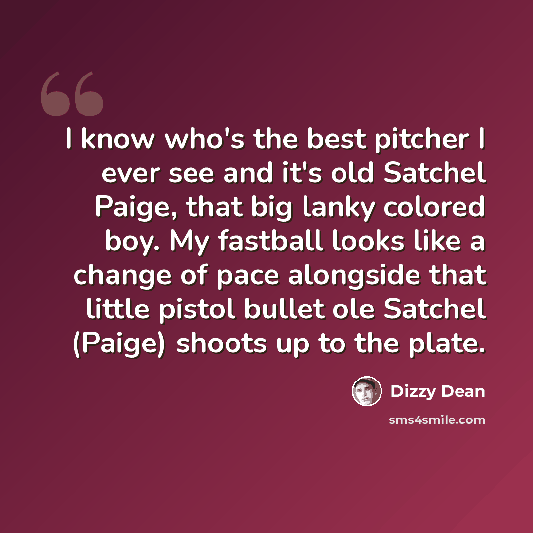 “I know who's the best pitcher I ever see and it's old Satchel Paige, that big lanky colored boy. My fastball looks like a change of pace alongside that little pistol bullet ole Satchel (Paige) shoots up to the plate.” quote by Dizzy Dean