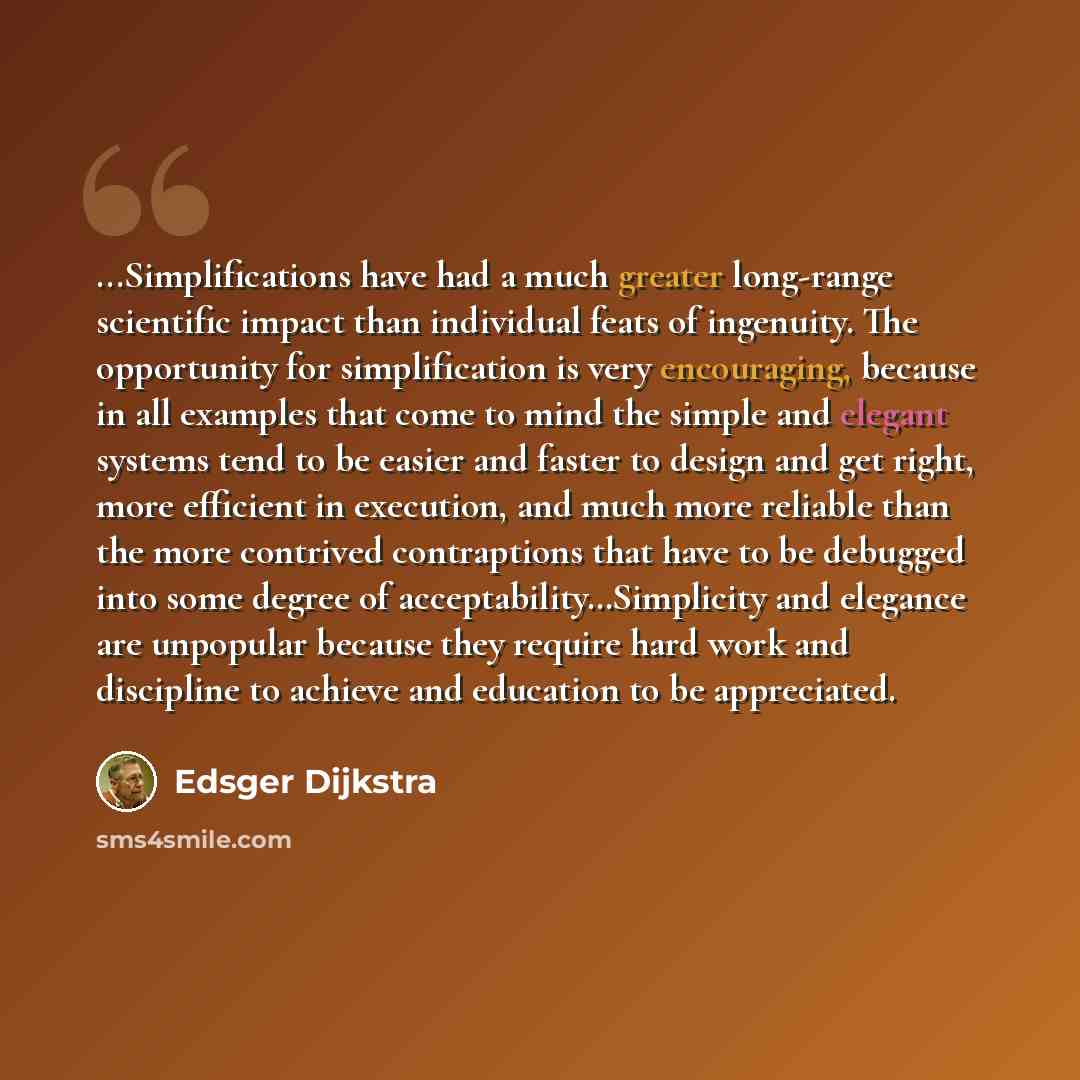 “...Simplifications have had a much greater long-range scientific impact than individual feats of ingenuity. The opportunity for simplification is very encouraging, because in all examples that come to mind the simple and elegant systems tend to be easier and faster to design and get right, more…” quote by Edsger Dijkstra