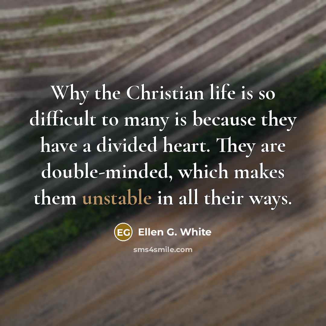 “Why the Christian life is so difficult to many is because they have a divided heart. They are double-minded, which makes them unstable in all their ways.” quote by Ellen G. White