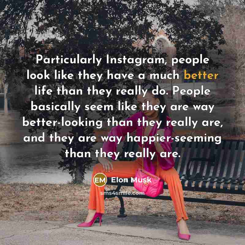 “Particularly Instagram, people look like they have a much better life than they really do. People basically seem like they are way better-looking than they really are, and they are way happier-seeming than they really are.” quote by Elon Musk