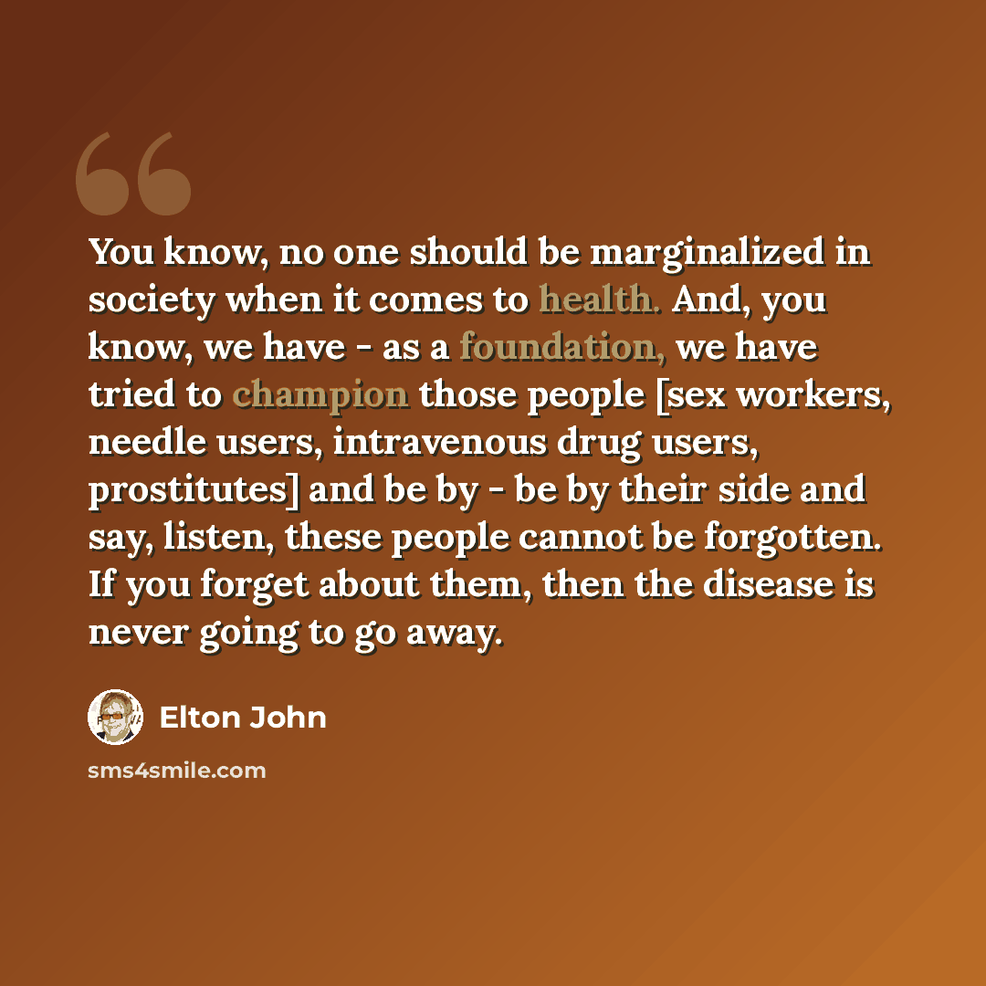“You know, no one should be marginalized in society when it comes to health. And, you know, we have - as a foundation, we have tried to champion those people [sex workers, needle users, intravenous drug users, prostitutes] and be by - be by their side and say, listen, these people cannot be…” quote by Elton John