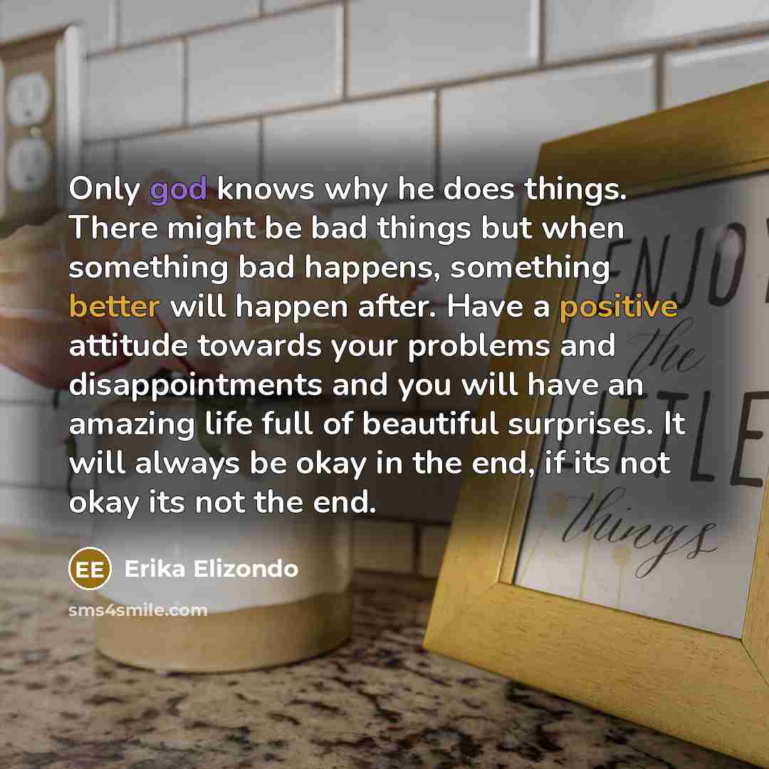 “Only god knows why he does things. There might be bad things but when something bad happens, something better will happen after. Have a positive attitude towards your problems and disappointments and you will have an amazing life full of beautiful surprises. It will always be okay in the end, if…” quote by Erika Elizondo