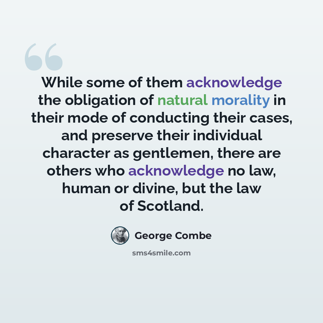 “While some of them acknowledge the obligation of natural morality in their mode of conducting their cases, and preserve their individual character as gentlemen, there are others who acknowledge no law, human or divine, but the law of Scotland.” quote by George Combe