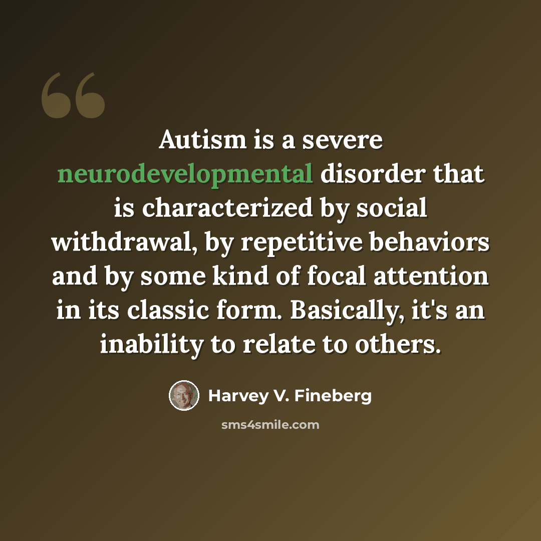“Autism is a severe neurodevelopmental disorder that is characterized by social withdrawal, by repetitive behaviors and by some kind of focal attention in its classic form. Basically, it's an inability to relate to others.” quote by Harvey V. Fineberg