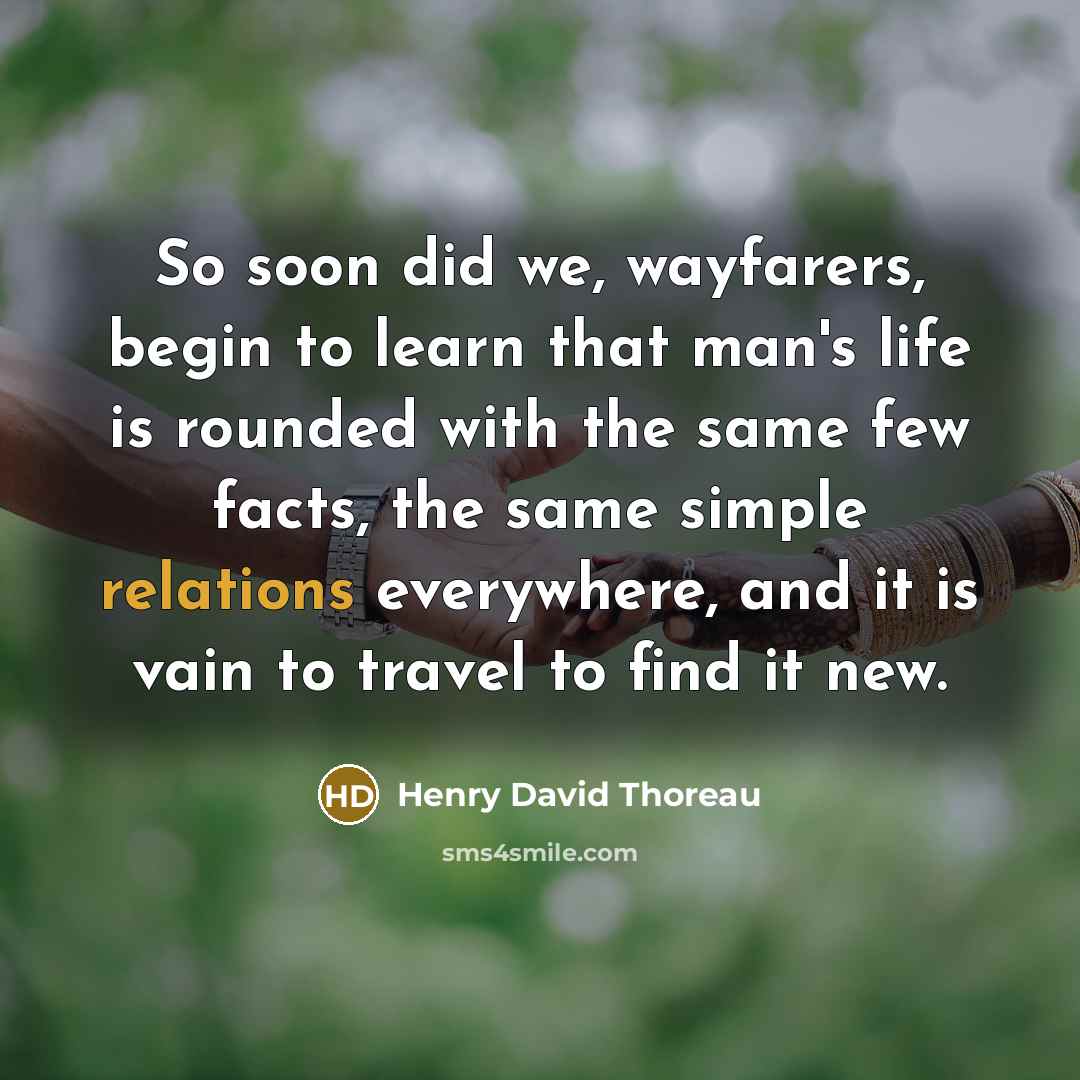 “So soon did we, wayfarers, begin to learn that man's life is rounded with the same few facts, the same simple relations everywhere, and it is vain to travel to find it new.” quote by Henry David Thoreau