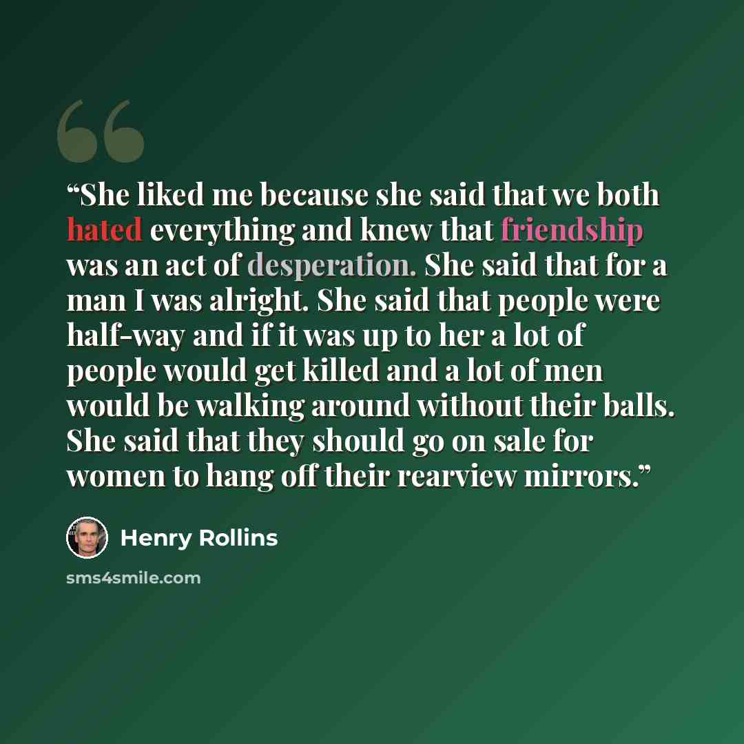 “She liked me because she said that we both hated everything and knew that friendship was an act of desperation. She said that for a man I was alright. She said that people were half-way and if it was up to her a lot of people would get killed and a lot of men would be walking around without their…” quote by Henry Rollins