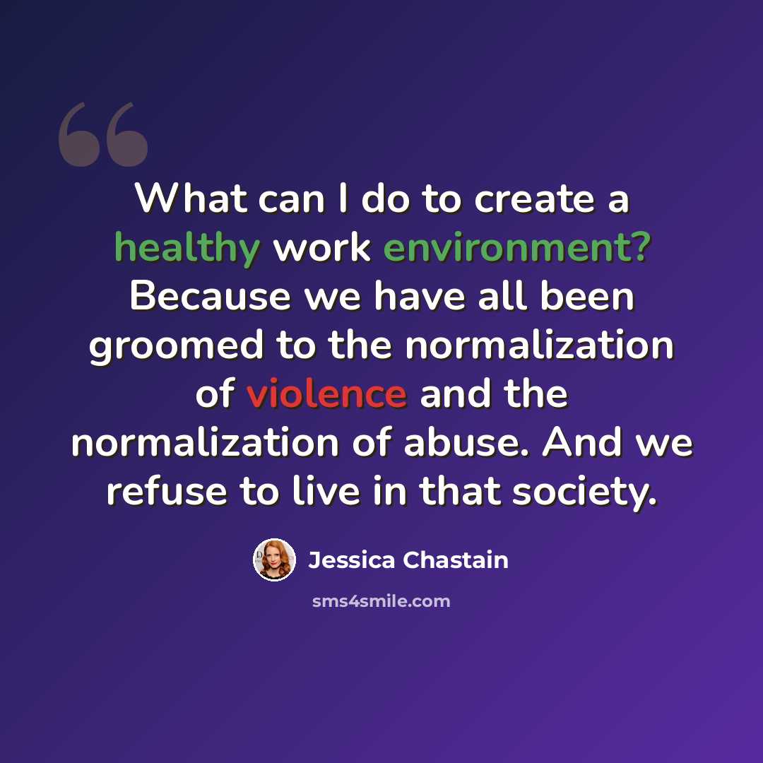 “What can I do to create a healthy work environment? Because we have all been groomed to the normalization of violence and the normalization of abuse. And we refuse to live in that society.” quote by Jessica Chastain