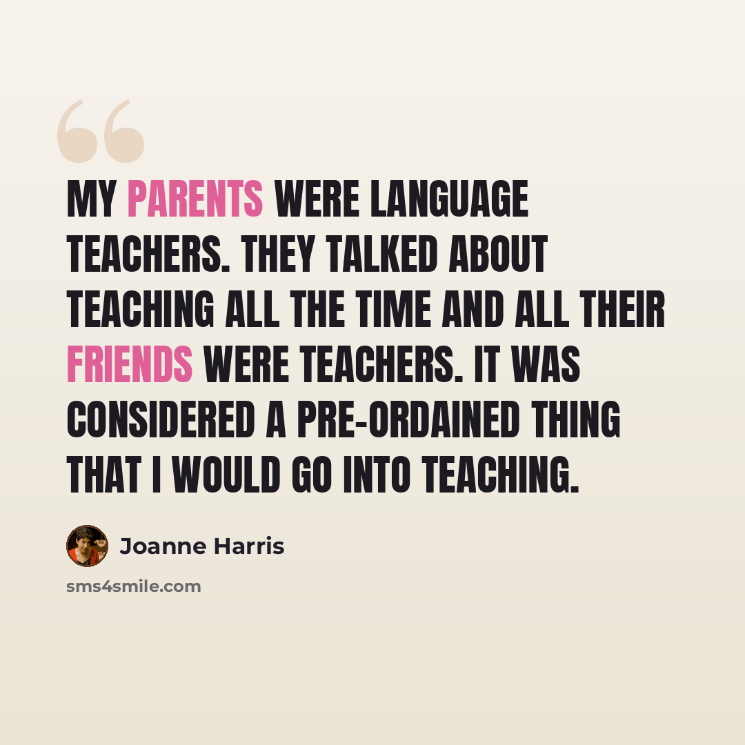 “My parents were language teachers. They talked about teaching all the time and all their friends were teachers. It was considered a pre-ordained thing that I would go into teaching.” quote by Joanne Harris