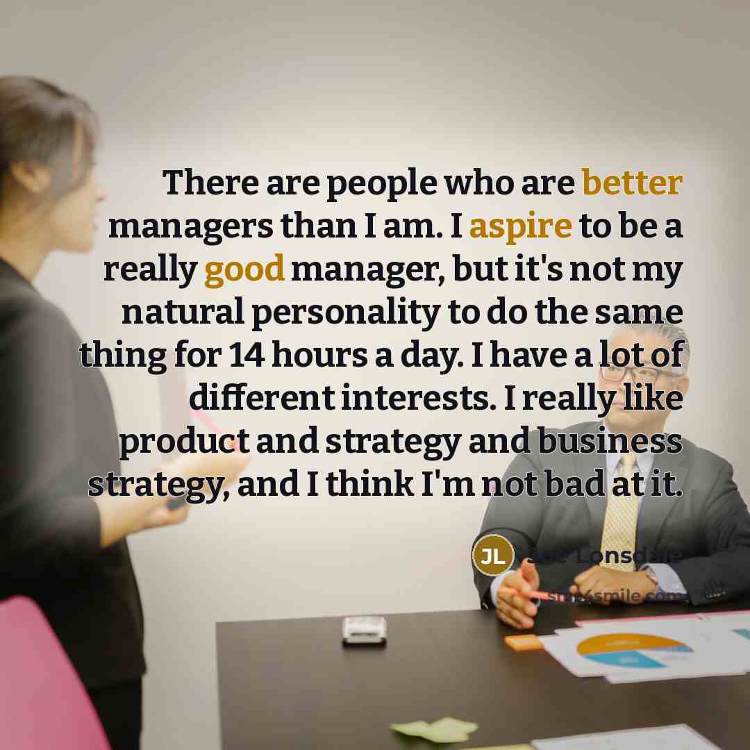“There are people who are better managers than I am. I aspire to be a really good manager, but it's not my natural personality to do the same thing for 14 hours a day. I have a lot of different interests. I really like product and strategy and business strategy, and I think I'm not bad at it.” quote by Joe Lonsdale