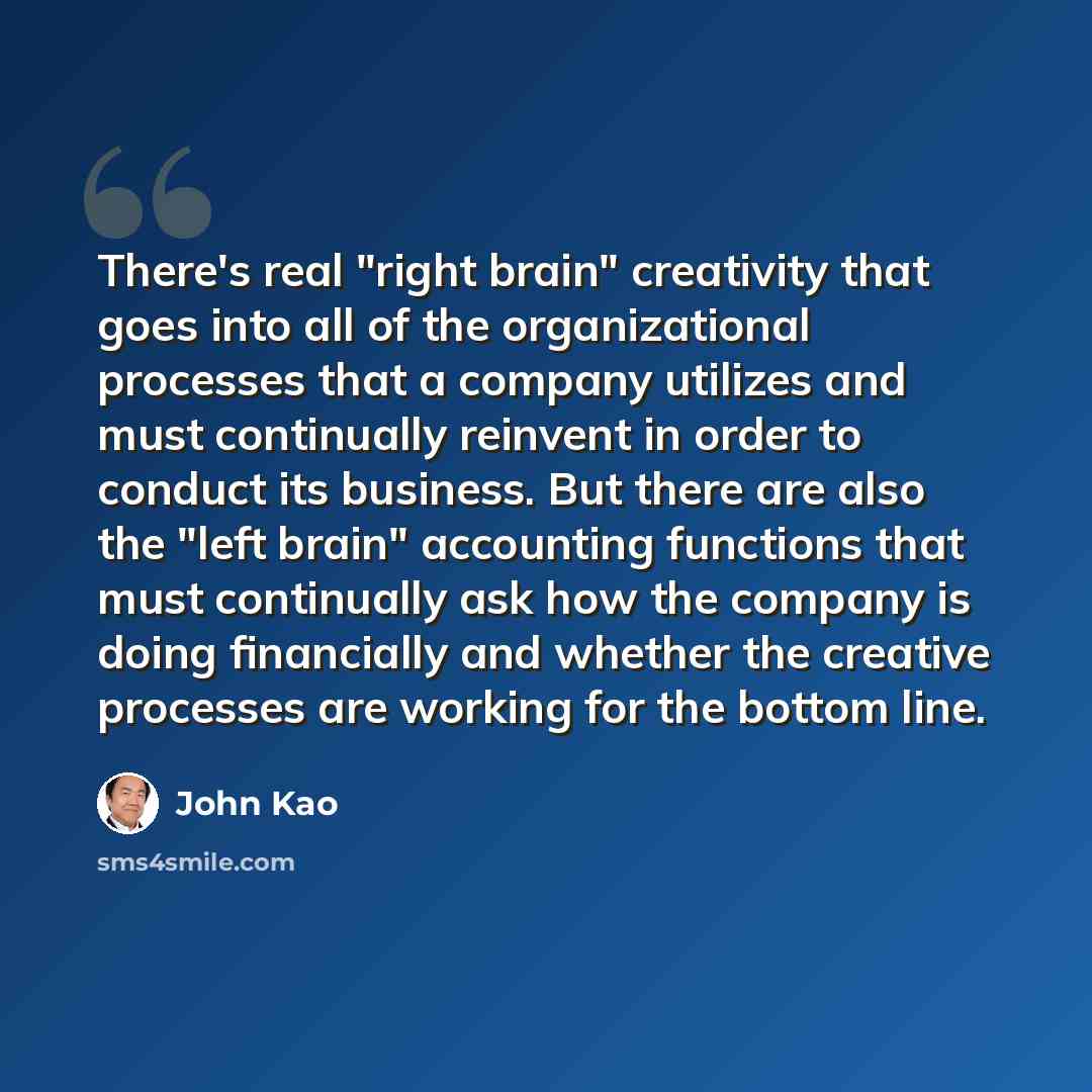 “There's real "right brain" creativity that goes into all of the organizational processes that a company utilizes and must continually reinvent in order to conduct its business. But there are also the "left brain" accounting functions that must continually ask how the company is doing financially…” quote by John Kao