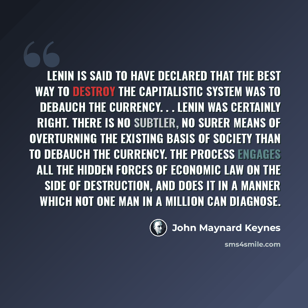 “Lenin is said to have declared that the best way to destroy the Capitalistic System was to debauch the currency. . . Lenin was certainly right. There is no subtler, no surer means of overturning the existing basis of society than to debauch the currency. The process engages all the hidden forces…” quote by John Maynard Keynes
